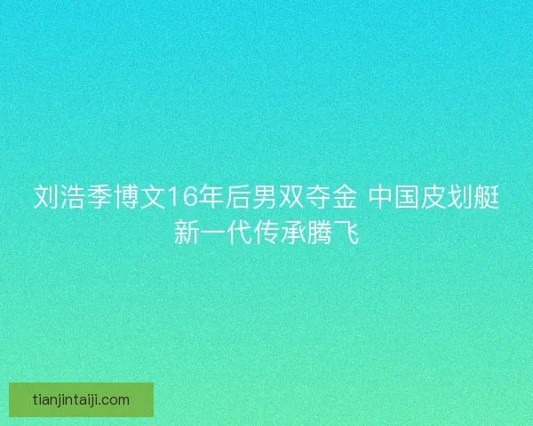 刘浩季博文16年后男双夺金 中国皮划艇新一代传承腾飞 刘浩季博文16年后男双夺金 中国皮划艇新一代传承腾飞