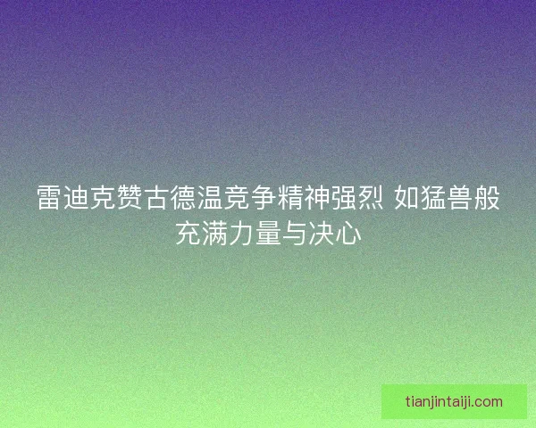 雷迪克赞古德温竞争精神强烈 如猛兽般充满力量与决心