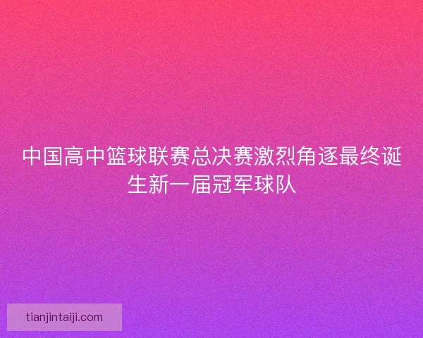 中国高中篮球联赛总决赛激烈角逐最终诞生新一届冠军球队