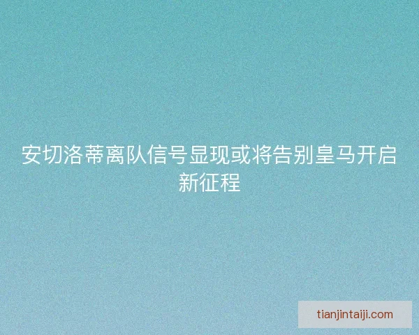 安切洛蒂离队信号显现或将告别皇马开启新征程 安切洛蒂离队信号显现或将告别皇马开启新征程