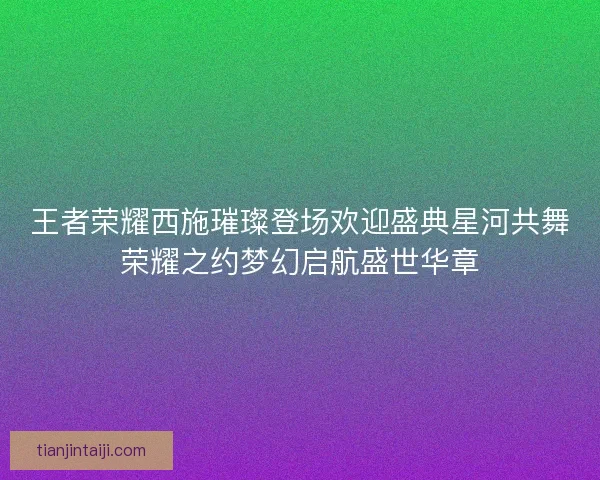 王者荣耀西施璀璨登场欢迎盛典星河共舞荣耀之约梦幻启航盛世华章