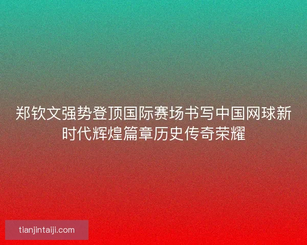郑钦文强势登顶国际赛场书写中国网球新时代辉煌篇章历史传奇荣耀
