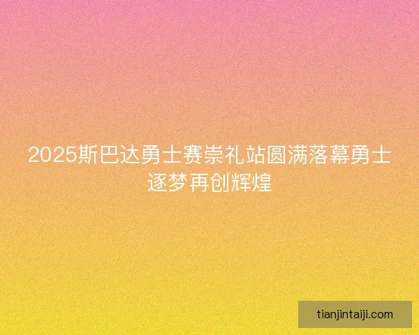 2025斯巴达勇士赛崇礼站圆满落幕勇士逐梦再创辉煌