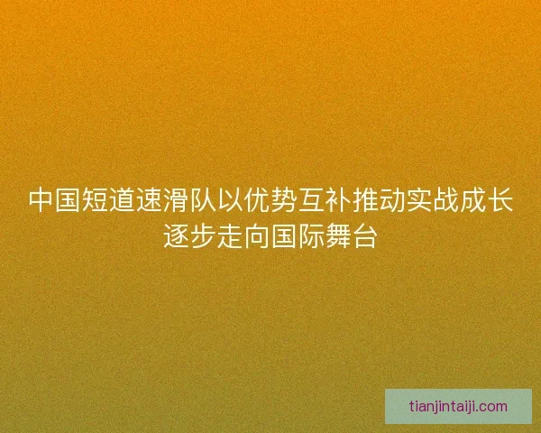 中国短道速滑队以优势互补推动实战成长逐步走向国际舞台