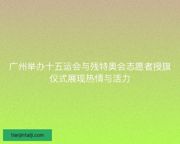 广州举办十五运会与残特奥会志愿者授旗仪式展现热情与活力