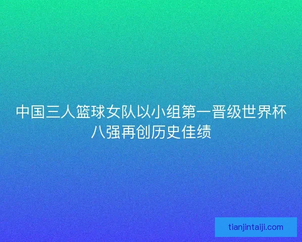中国三人篮球女队以小组第一晋级世界杯八强再创历史佳绩 中国三人篮球女队以小组第一晋级世界杯八强再创历史佳绩
