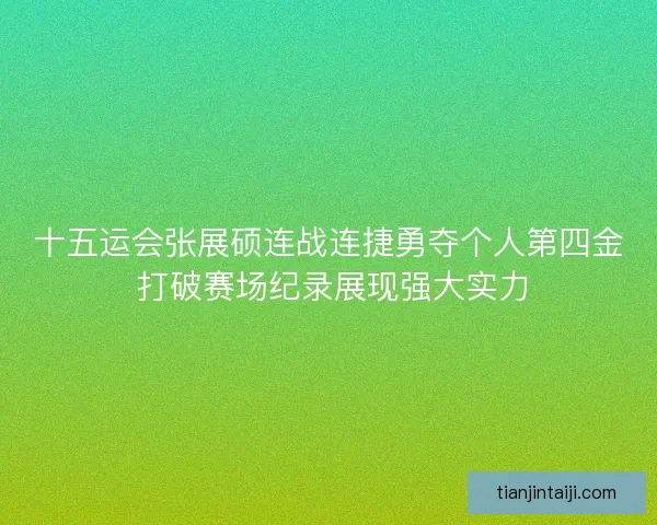 十五运会张展硕连战连捷勇夺个人第四金 打破赛场纪录展现强大实力
