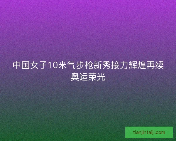 中国女子10米气步枪新秀接力辉煌再续奥运荣光 中国女子10米气步枪新秀接力辉煌再续奥运荣光