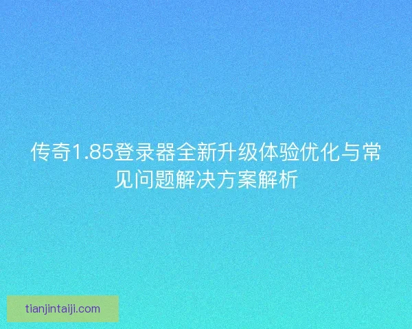 传奇1.85登录器全新升级体验优化与常见问题解决方案解析 传奇1.85登录器全新升级体验优化与常见问题解决方案解析