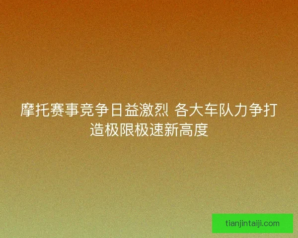 摩托赛事竞争日益激烈 各大车队力争打造极限极速新高度
