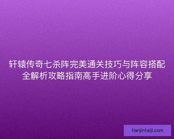 轩辕传奇七杀阵完美通关技巧与阵容搭配全解析攻略指南高手进阶心得分享