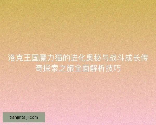 洛克王国魔力猫的进化奥秘与战斗成长传奇探索之旅全面解析技巧 洛克王国魔力猫的进化奥秘与战斗成长传奇探索之旅全面解析技巧
