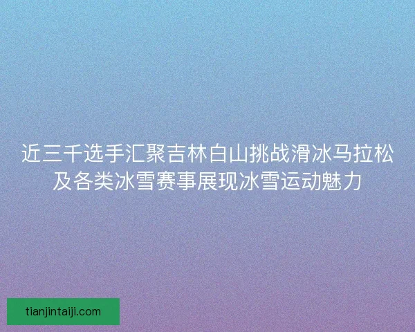 近三千选手汇聚吉林白山挑战滑冰马拉松及各类冰雪赛事展现冰雪运动魅力