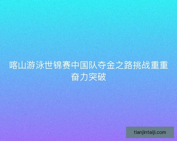 喀山游泳世锦赛中国队夺金之路挑战重重奋力突破