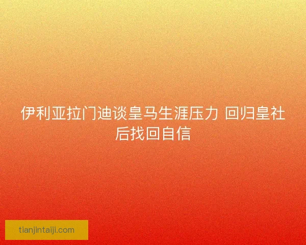伊利亚拉门迪谈皇马生涯压力 回归皇社后找回自信 伊利亚拉门迪谈皇马生涯压力 回归皇社后找回自信