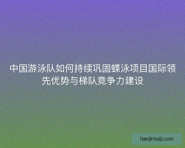 中国游泳队如何持续巩固蝶泳项目国际领先优势与梯队竞争力建设