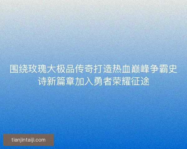 围绕玫瑰大极品传奇打造热血巅峰争霸史诗新篇章加入勇者荣耀征途 围绕玫瑰大极品传奇打造热血巅峰争霸史诗新篇章加入勇者荣耀征途